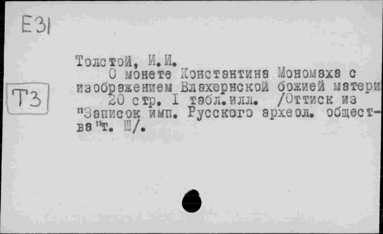 ﻿ЕЗі
Толстой, и.И.
О монете Константина Мономаха с изображением Влахернской божией матер
SO стр. I табл.илл. /Оттиск из "Записок имп. Русского археол. общест бэ’Т. ПІ/.